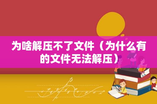 为啥解压不了文件（为什么有的文件无法解压）