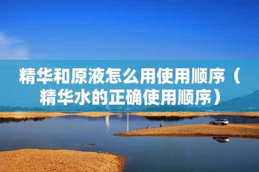 精华和原液怎么用使用顺序（精华水的正确使用顺序）