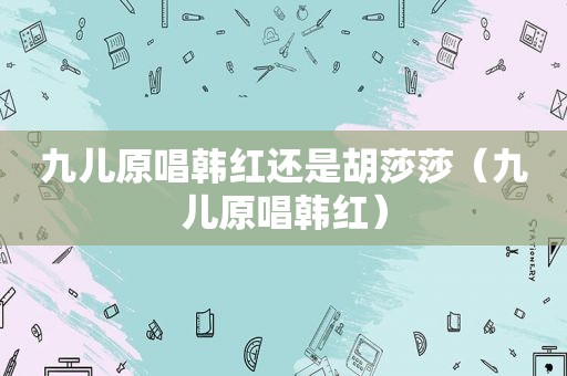 九儿原唱韩红还是胡莎莎（九儿原唱韩红）