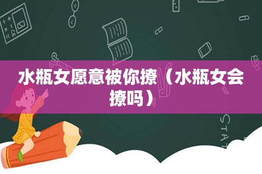 水瓶女愿意被你撩（水瓶女会撩吗）