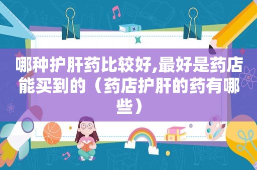哪种护肝药比较好,最好是药店能买到的（药店护肝的药有哪些）