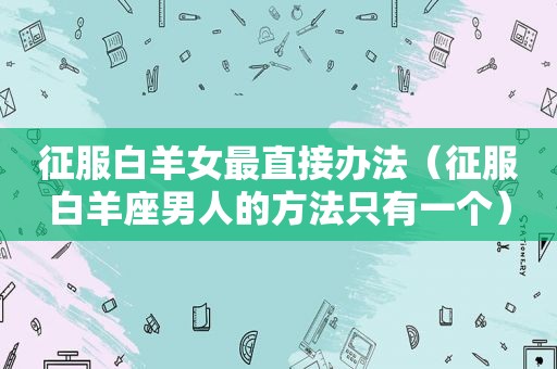 征服白羊女最直接办法（征服白羊座男人的方法只有一个）