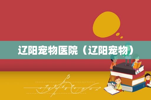 辽阳宠物医院（辽阳宠物）
