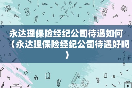 永达理保险经纪公司待遇如何（永达理保险经纪公司待遇好吗）