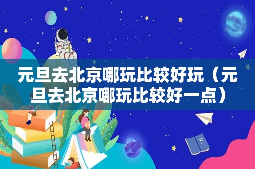 元旦去北京哪玩比较好玩（元旦去北京哪玩比较好一点）