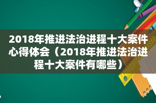 2018年推进法治进程十大案件心得体会（2018年推进法治进程十大案件有哪些）