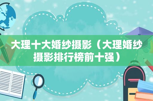 大理十大婚纱摄影（大理婚纱摄影排行榜前十强）