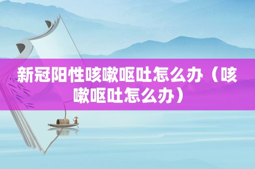 新冠阳性咳嗽呕吐怎么办（咳嗽呕吐怎么办）