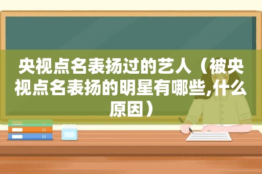 央视点名表扬过的艺人（被央视点名表扬的明星有哪些,什么原因）