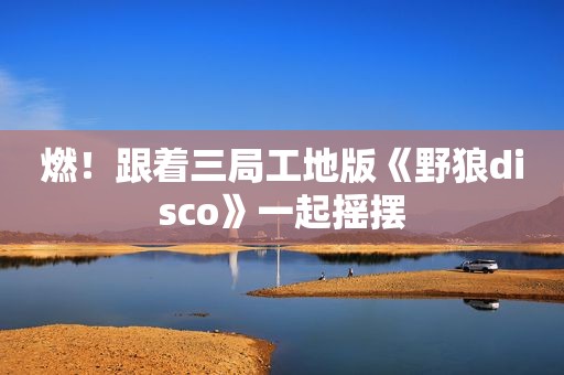 燃！跟着三局工地版《野狼disco》一起摇摆