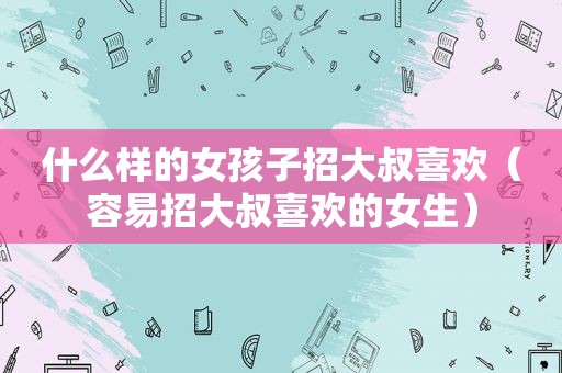 什么样的女孩子招大叔喜欢（容易招大叔喜欢的女生）