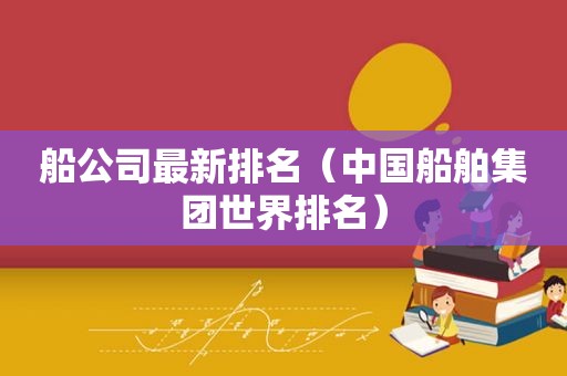 船公司最新排名（中国船舶集团世界排名）