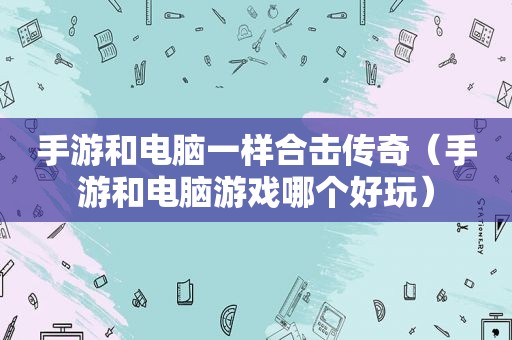 手游和电脑一样合击传奇（手游和电脑游戏哪个好玩）