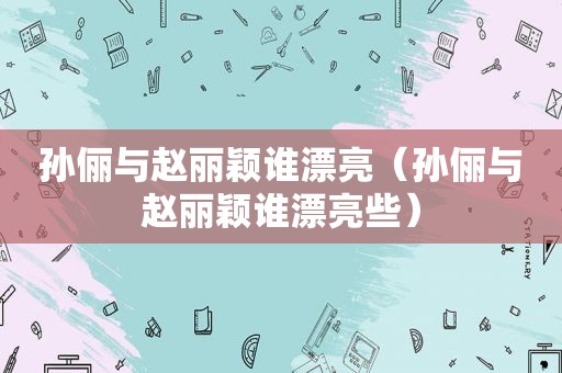 孙俪与赵丽颖谁漂亮（孙俪与赵丽颖谁漂亮些）