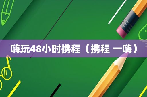 嗨玩48小时携程（携程 一嗨）
