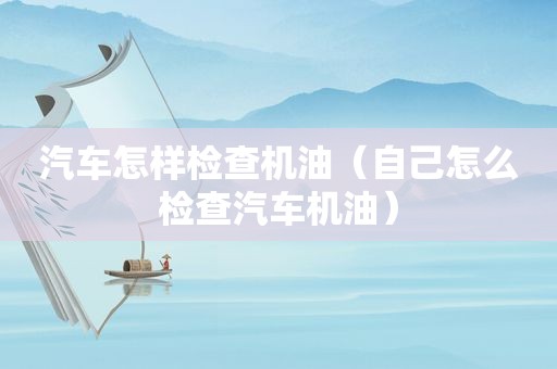 汽车怎样检查机油（自己怎么检查汽车机油）