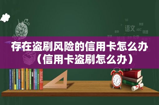 存在盗刷风险的信用卡怎么办（信用卡盗刷怎么办）