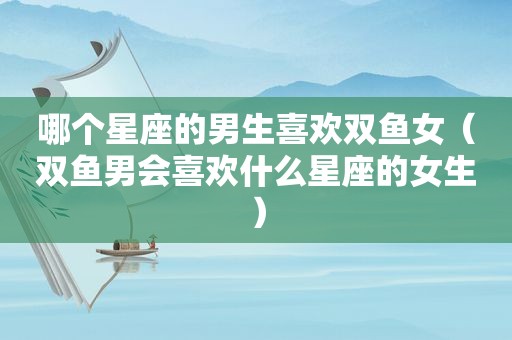 哪个星座的男生喜欢双鱼女（双鱼男会喜欢什么星座的女生）