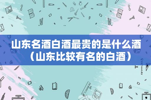 山东名酒白酒最贵的是什么酒（山东比较有名的白酒）