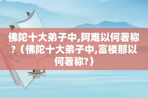 佛陀十大弟子中,阿难以何著称?（佛陀十大弟子中,富楼那以何著称?）