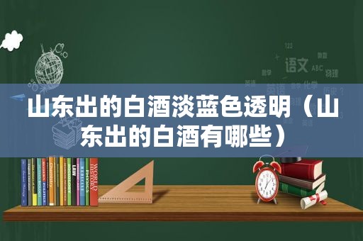 山东出的白酒淡蓝色透明（山东出的白酒有哪些）