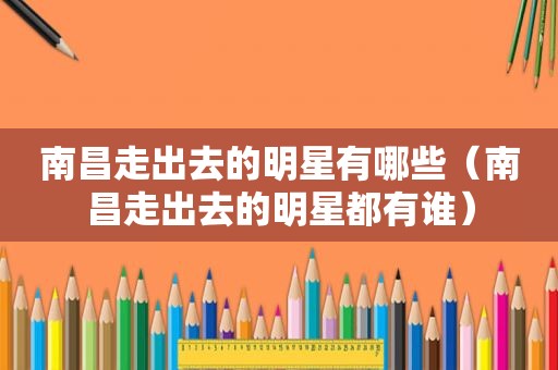 南昌走出去的明星有哪些（南昌走出去的明星都有谁）