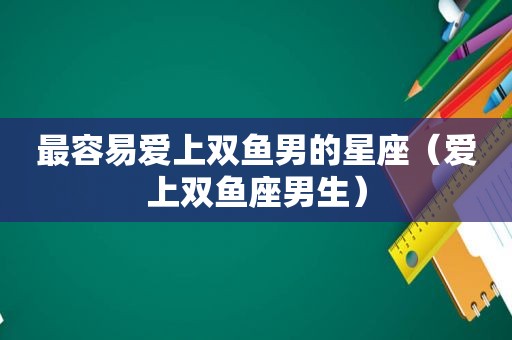 最容易爱上双鱼男的星座（爱上双鱼座男生）