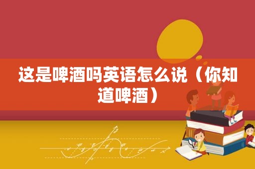 这是啤酒吗英语怎么说（你知道啤酒）