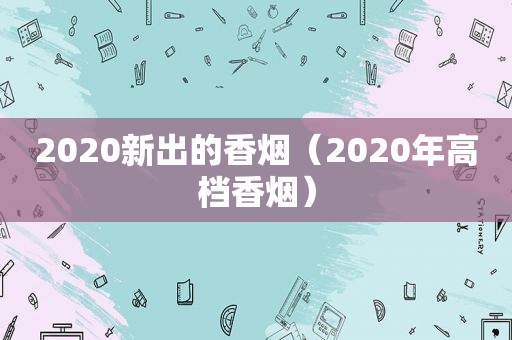 2020新出的香烟（2020年高档香烟）