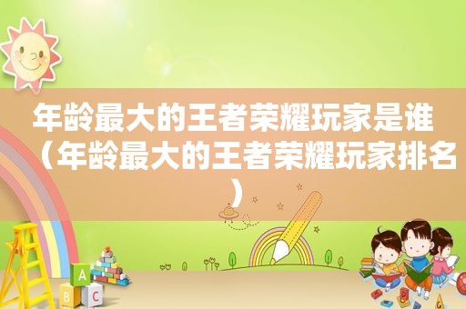 年龄最大的王者荣耀玩家是谁（年龄最大的王者荣耀玩家排名）