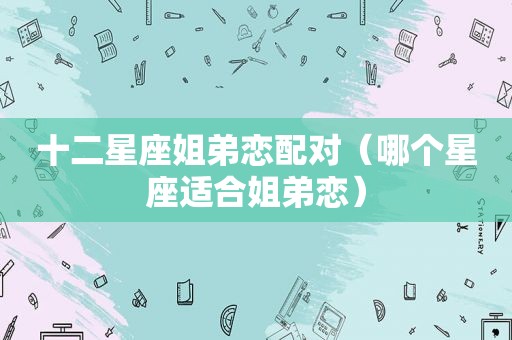 十二星座姐弟恋配对（哪个星座适合姐弟恋）