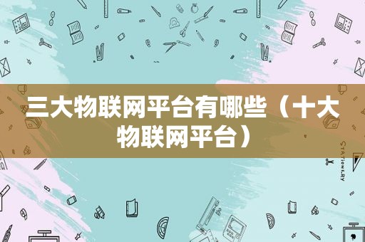 三大物联网平台有哪些（十大物联网平台）