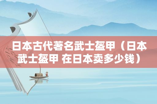 日本古代著名武士盔甲（日本武士盔甲 在日本卖多少钱）
