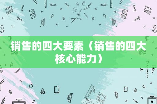 销售的四大要素（销售的四大核心能力）
