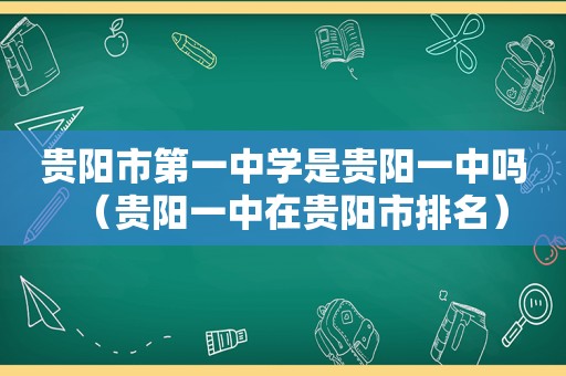 贵阳市第一中学是贵阳一中吗（贵阳一中在贵阳市排名）
