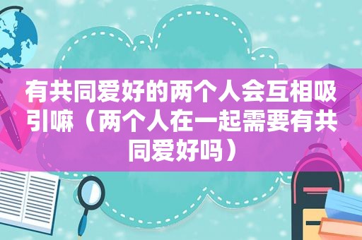 有共同爱好的两个人会互相吸引嘛（两个人在一起需要有共同爱好吗）