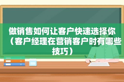 做销售如何让客户快速选择你（客户经理在营销客户时有哪些技巧）