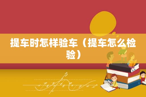 提车时怎样验车（提车怎么检验）