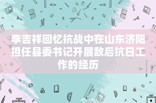 李吉祥回忆抗战中在山东济阳担任县委书记开展敌后抗日工作的经历