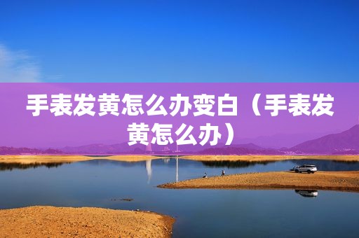 手表发黄怎么办变白（手表发黄怎么办）