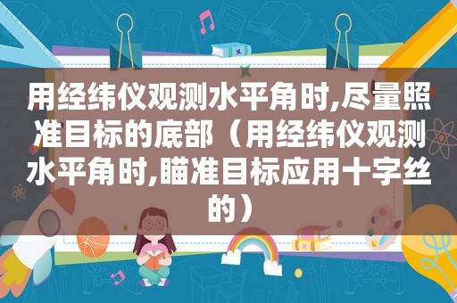 用经纬仪观测水平角时,尽量照准目标的底部（用经纬仪观测水平角时,瞄准目标应用十字丝的）