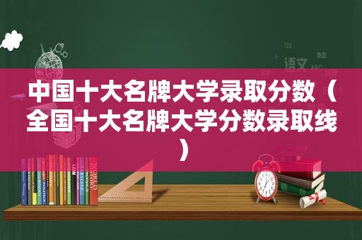 中国十大名牌大学录取分数（全国十大名牌大学分数录取线）