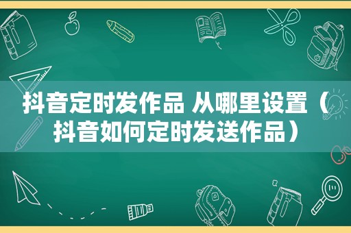 抖音定时发作品 从哪里设置（抖音如何定时发送作品）