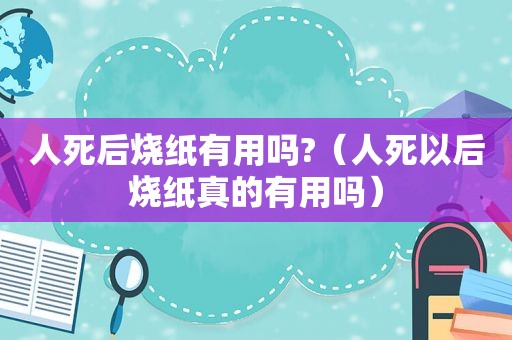 人死后烧纸有用吗?（人死以后烧纸真的有用吗）