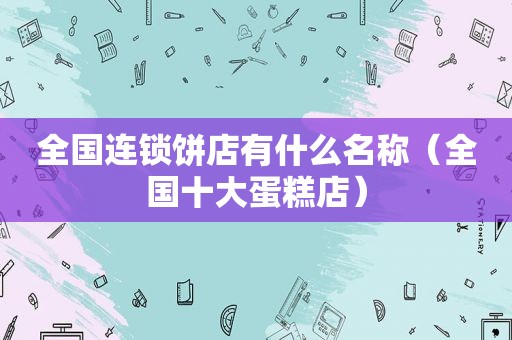 全国连锁饼店有什么名称（全国十大蛋糕店）