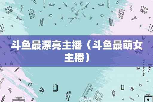 斗鱼最漂亮主播（斗鱼最萌女主播）