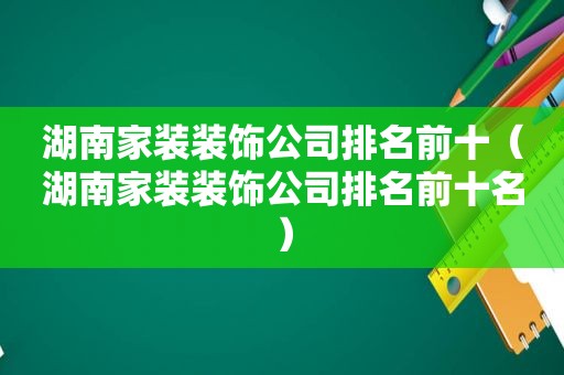 湖南家装装饰公司排名前十（湖南家装装饰公司排名前十名）