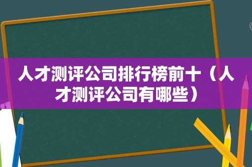 人才测评公司排行榜前十（人才测评公司有哪些）