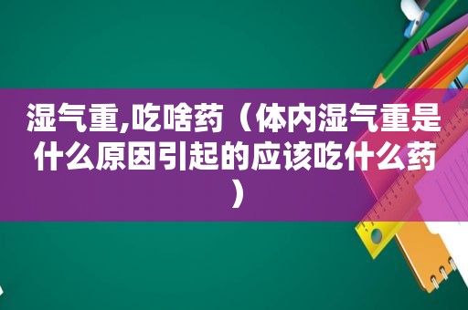 湿气重,吃啥药（体内湿气重是什么原因引起的应该吃什么药）