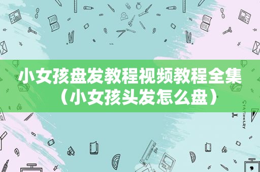 小女孩盘发教程视频教程全集（小女孩头发怎么盘）